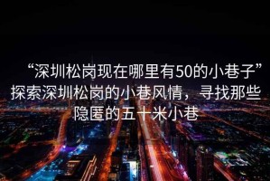 “深圳松崗現(xiàn)在哪里有50的小巷子”探索深圳松崗的小巷風情，尋找那些隱匿的五十米小巷