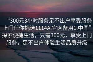 “300元3小時服務(wù)足不出戶享受服務(wù)上門任你挑選1114A.官網(wǎng)備用1.中國”探索便捷生活，只需300元，享受上門服務(wù)，足不出戶體驗(yàn)生活品質(zhì)升級