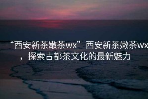 “西安新茶嫩茶wx”西安新茶嫩茶wx，探索古都茶文化的最新魅力