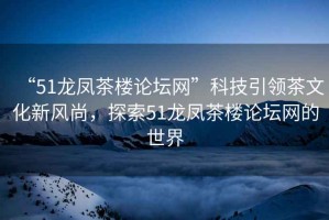 “51龍鳳茶樓論壇網(wǎng)”科技引領(lǐng)茶文化新風尚，探索51龍鳳茶樓論壇網(wǎng)的世界