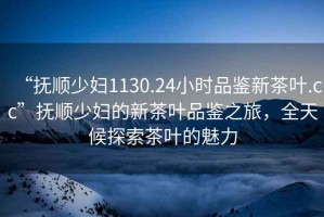 “撫順少婦1130.24小時(shí)品鑒新茶葉.cc”撫順少婦的新茶葉品鑒之旅，全天候探索茶葉的魅力