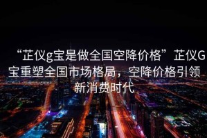 “芷儀g寶是做全國空降價格”芷儀G寶重塑全國市場格局，空降價格引領(lǐng)新消費(fèi)時代