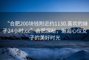 “合肥200塊錢附近約1130.喜歡的妹子24小時(shí).cc”合肥探秘，邂逅心儀女子的美好時(shí)光