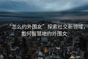 “怎么約外圍女”探索社交新領(lǐng)域，如何智慧地約外圍女