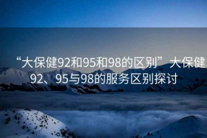“大保健92和95和98的區(qū)別”大保健92、95與98的服務(wù)區(qū)別探討