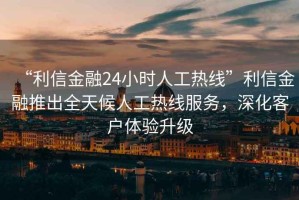 “利信金融24小時(shí)人工熱線”利信金融推出全天候人工熱線服務(wù)，深化客戶體驗(yàn)升級
