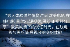 “男人體驗過的恍惚時間 歐美電影 在線電影 黑絲SE短視頻,黑絲SE視頻分享”歐美風情下的恍惚時光，在線電影與黑絲SE短視頻的交織體驗