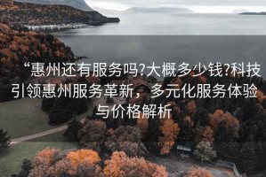 “惠州還有服務(wù)嗎?大概多少錢?科技引領(lǐng)惠州服務(wù)革新，多元化服務(wù)體驗(yàn)與價(jià)格解析