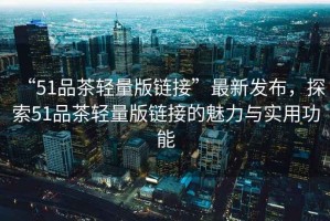 “51品茶輕量版鏈接”最新發(fā)布，探索51品茶輕量版鏈接的魅力與實(shí)用功能