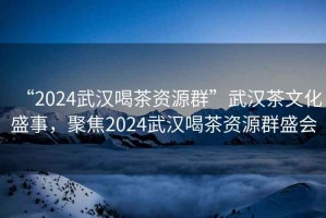 “2024武漢喝茶資源群”武漢茶文化盛事，聚焦2024武漢喝茶資源群盛會