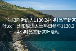“沈陽附近的人1130.24小時品鑒新茶葉.cc”沈陽周邊人士熱烈參與1130.24小時品鑒新茶葉活動