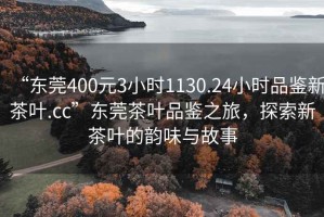 “東莞400元3小時1130.24小時品鑒新茶葉.cc”東莞茶葉品鑒之旅，探索新茶葉的韻味與故事