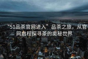 “51品茶官網(wǎng)進(jìn)入”品茶之旅，從官網(wǎng)啟程探尋茶的奧秘世界