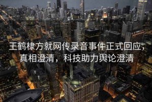 王鶴棣方就網(wǎng)傳錄音事件正式回應(yīng)，真相澄清，科技助力輿論澄清