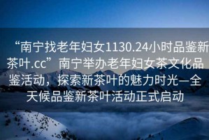 “南寧找老年婦女1130.24小時品鑒新茶葉.cc”南寧舉辦老年婦女茶文化品鑒活動，探索新茶葉的魅力時光—全天候品鑒新茶葉活動正式啟動