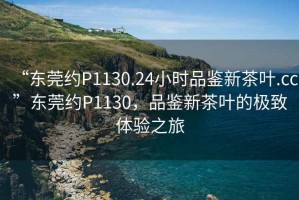 “東莞約P1130.24小時品鑒新茶葉.cc”東莞約P1130，品鑒新茶葉的極致體驗之旅