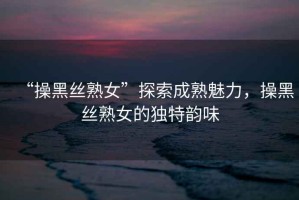 “操黑絲熟女”探索成熟魅力，操黑絲熟女的獨(dú)特韻味
