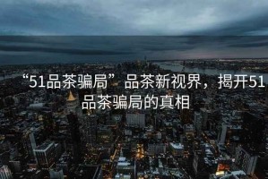 “51品茶騙局”品茶新視界，揭開51品茶騙局的真相