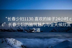 “長春少婦1130.喜歡的妹子24小時(shí).cc”長春少婦的獨(dú)特魅力與全天候欣賞之道