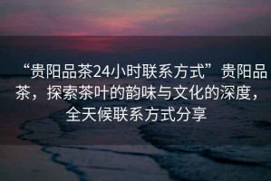“貴陽品茶24小時聯(lián)系方式”貴陽品茶，探索茶葉的韻味與文化的深度，全天候聯(lián)系方式分享