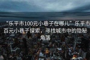 “樂(lè)平市100元小巷子在哪兒”樂(lè)平市百元小巷子探索，尋找城市中的隱秘角落