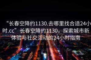“長春空降約1130.去哪里找合適24小時.cc”長春空降約1130，探索城市新體驗(yàn)與社交活動的24小時指南