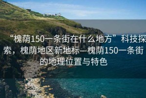 “槐蔭150一條街在什么地方”科技探索，槐蔭地區(qū)新地標—槐蔭150一條街的地理位置與特色