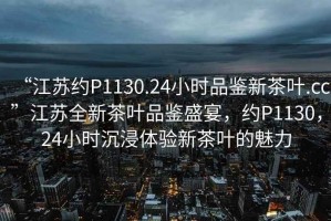 “江蘇約P1130.24小時(shí)品鑒新茶葉.cc”江蘇全新茶葉品鑒盛宴，約P1130，24小時(shí)沉浸體驗(yàn)新茶葉的魅力