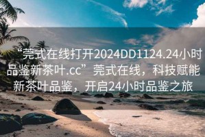 “莞式在線打開2024DD1124.24小時(shí)品鑒新茶葉.cc”莞式在線，科技賦能新茶葉品鑒，開啟24小時(shí)品鑒之旅