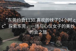 “東莞約會1130.喜歡的妹子24小時.cc”探索東莞，一場與心儀女子的美妙約會之旅