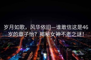 歲月如歌，風(fēng)華依舊—誰(shuí)敢信這是46歲的章子怡？揭秘女神不老之謎！