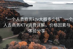 “一個(gè)人去商務(wù)ktv大概多少錢(qián)”一個(gè)人去商務(wù)KTV消費(fèi)詳解，價(jià)格因素與體驗(yàn)分享