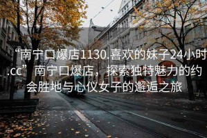 “南寧口爆店1130.喜歡的妹子24小時.cc”南寧口爆店，探索獨特魅力的約會勝地與心儀女子的邂逅之旅