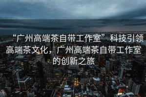 “廣州高端茶自帶工作室”科技引領高端茶文化，廣州高端茶自帶工作室的創(chuàng)新之旅