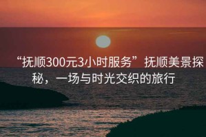 “撫順300元3小時(shí)服務(wù)”撫順美景探秘，一場(chǎng)與時(shí)光交織的旅行
