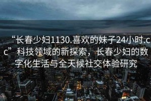 “長春少婦1130.喜歡的妹子24小時(shí).cc”科技領(lǐng)域的新探索，長春少婦的數(shù)字化生活與全天候社交體驗(yàn)研究