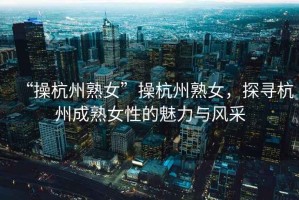 “操杭州熟女”操杭州熟女，探尋杭州成熟女性的魅力與風(fēng)采