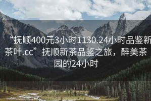 “撫順400元3小時1130.24小時品鑒新茶葉.cc”撫順新茶品鑒之旅，醉美茶園的24小時