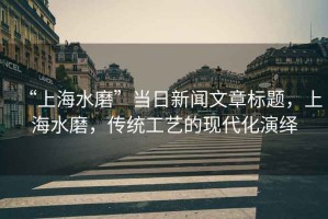 “上海水磨”當(dāng)日新聞文章標(biāo)題，上海水磨，傳統(tǒng)工藝的現(xiàn)代化演繹