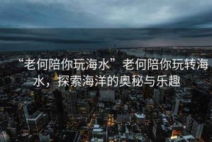 “老何陪你玩海水”老何陪你玩轉(zhuǎn)海水，探索海洋的奧秘與樂趣