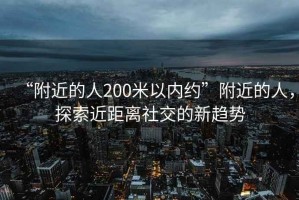 “附近的人200米以內(nèi)約”附近的人，探索近距離社交的新趨勢(shì)