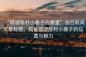 “順德陳村小巷子在哪里”當日新聞文章標題，揭秘順德陳村小巷子的位置與魅力