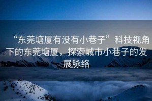“東莞塘廈有沒有小巷子”科技視角下的東莞塘廈，探索城市小巷子的發(fā)展脈絡(luò)