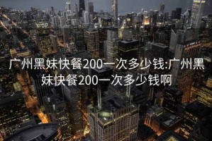 廣州黑妹快餐200一次多少錢:廣州黑妹快餐200一次多少錢啊