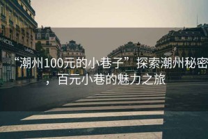 “潮州100元的小巷子”探索潮州秘密，百元小巷的魅力之旅