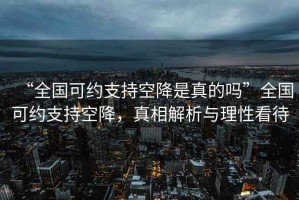 “全國(guó)可約支持空降是真的嗎”全國(guó)可約支持空降，真相解析與理性看待