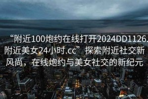 “附近100炮約在線打開2024DD1126.附近美女24小時.cc”探索附近社交新風尚，在線炮約與美女社交的新紀元