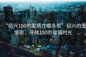“紹興150的愛(ài)情在哪條街”紹興的愛(ài)情街，尋找150的幸福時(shí)光
