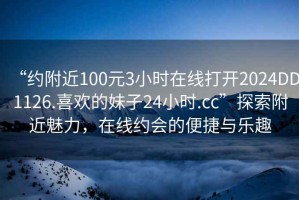 “約附近100元3小時(shí)在線打開2024DD1126.喜歡的妹子24小時(shí).cc”探索附近魅力，在線約會的便捷與樂趣