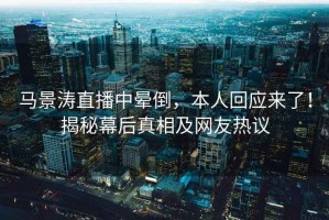 馬景濤直播中暈倒，本人回應(yīng)來了！揭秘幕后真相及網(wǎng)友熱議